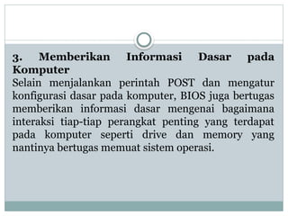 3. Memberikan Informasi Dasar pada
Komputer
Selain menjalankan perintah POST dan mengatur
konfigurasi dasar pada komputer, BIOS juga bertugas
memberikan informasi dasar mengenai bagaimana
interaksi tiap-tiap perangkat penting yang terdapat
pada komputer seperti drive dan memory yang
nantinya bertugas memuat sistem operasi.
 