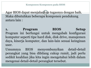 Komponen-Komponen pada BIOS
Agar BIOS dapat menjalankan tugasnya dengan baik.
Maka dibutuhkan beberapa komponen pendukung
antara lain :
1. Program BIOS Setup
Program ini berfungsi untuk mengubah konfigurasi
komputer seperti tipe hard disk, disk drive, manajemen
daya, kinerja komputer, dan lain-lain sesuai keinginan
user.
Umumnya BIOS menyembunyikan detail-detail
perangkat yang bisa dibilang cukup rumit, jadi perlu
sedikit keahlian jika kita ingin mengetahui lebih dalam
mengenai detail-detail perangkat tersebut.
 