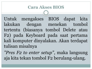 Cara Akses BIOS
Untuk mengakses BIOS dapat kita
lakukan dengan menekan tombol
tertentu (biasanya tombol Delete atau
F2) pada Keyboard pada saat pertama
kali komputer dinyalakan. Akan terdapat
tulisan misalnya
"Pres F2 to enter setup", maka langsung
aja kita tekan tombol F2 berulang-ulang.
 