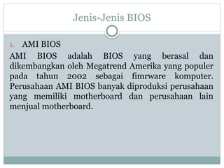 Jenis-Jenis BIOS
1. AMI BIOS
AMI BIOS adalah BIOS yang berasal dan
dikembangkan oleh Megatrend Amerika yang populer
pada tahun 2002 sebagai fimrware komputer.
Perusahaan AMI BIOS banyak diproduksi perusahaan
yang memiliki motherboard dan perusahaan lain
menjual motherboard.
 