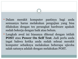  Dalam merakit komputer pastinya bagi anda
semuanya harus melakukan pengujian yang bisa
dilakukan dengan tes perangkat hardware apakah
sudah bekerja dengan baik atau belum.
 Langkah awal ini biasanya dikenal dengan istilah
POST atau Power On Self Test. Jadi perlu anda
ingat bahwa ketika anda sudah selesai merakit
komputer sebaiknya melakukan beberapa ujicoba
salah satunya adalah dengan melakukan POST.
 