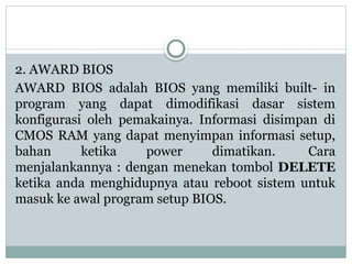 2. AWARD BIOS
AWARD BIOS adalah BIOS yang memiliki built- in
program yang dapat dimodifikasi dasar sistem
konfigurasi oleh pemakainya. Informasi disimpan di
CMOS RAM yang dapat menyimpan informasi setup,
bahan ketika power dimatikan. Cara
menjalankannya : dengan menekan tombol DELETE
ketika anda menghidupnya atau reboot sistem untuk
masuk ke awal program setup BIOS.
 