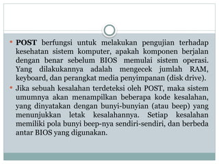  POST berfungsi untuk melakukan pengujian terhadap
kesehatan sistem komputer, apakah komponen berjalan
dengan benar sebelum BIOS memulai sistem operasi.
Yang dilakukannya adalah mengecek jumlah RAM,
keyboard, dan perangkat media penyimpanan (disk drive).
 Jika sebuah kesalahan terdeteksi oleh POST, maka sistem
umumnya akan menampilkan beberapa kode kesalahan,
yang dinyatakan dengan bunyi-bunyian (atau beep) yang
menunjukkan letak kesalahannya. Setiap kesalahan
memiliki pola bunyi beep-nya sendiri-sendiri, dan berbeda
antar BIOS yang digunakan.
 