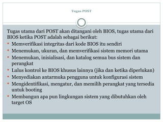 Tugas POST
Tugas utama dari POST akan ditangani oleh BIOS, tugas utama dari
BIOS ketika POST adalah sebagai berikut:
 Memverifikasi integritas dari kode BIOS itu sendiri
 Menemukan, ukuran, dan memverifikasi sistem memori utama
 Menemukan, inisialisasi, dan katalog semua bus sistem dan
perangkat
 Lulus kontrol ke BIOS khusus lainnya (jika dan ketika diperlukan)
 Menyediakan antarmuka pengguna untuk konfigurasi sistem
 Mengidentifikasi, mengatur, dan memilih perangkat yang tersedia
untuk booting
 Membangun apa pun lingkungan sistem yang dibutuhkan oleh
target OS
 