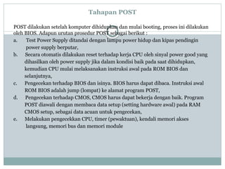 Tahapan POST
POST dilakukan setelah komputer dihidupkan dan mulai booting, proses ini dilakukan
oleh BIOS. Adapun urutan prosedur POST sebagai berikut :
a. Test Power Supply ditandai dengan lampu power hidup dan kipas pendingin
power supply berputar,
b. Secara otomatis dilakukan reset terhadap kerja CPU oleh sinyal power good yang
dihasilkan oleh power supply jika dalam kondisi baik pada saat dihidupkan,
kemudian CPU mulai melaksanakan instruksi awal pada ROM BIOS dan
selanjutnya,
c. Pengecekan terhadap BIOS dan isinya. BIOS harus dapat dibaca. Instruksi awal
ROM BIOS adalah jump (lompat) ke alamat program POST,
d. Pengecekan terhadap CMOS, CMOS harus dapat bekerja dengan baik. Program
POST diawali dengan membaca data setup (setting hardware awal) pada RAM
CMOS setup, sebagai data acuan untuk pengecekan,
e. Melakukan pengecekkan CPU, timer (pewaktuan), kendali memori akses
langsung, memori bus dan memori module
 