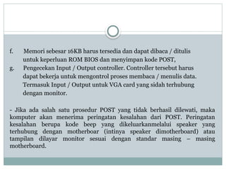 f. Memori sebesar 16KB harus tersedia dan dapat dibaca / ditulis
untuk keperluan ROM BIOS dan menyimpan kode POST,
g. Pengecekan Input / Output controller. Controller tersebut harus
dapat bekerja untuk mengontrol proses membaca / menulis data.
Termasuk Input / Output untuk VGA card yang sidah terhubung
dengan monitor.
- Jika ada salah satu prosedur POST yang tidak berhasil dilewati, maka
komputer akan menerima peringatan kesalahan dari POST. Peringatan
kesalahan berupa kode beep yang dikeluarkanmelalui speaker yang
terhubung dengan motherboar (intinya speaker dimotherboard) atau
tampilan dilayar monitor sesuai dengan standar masing – masing
motherboard.
 