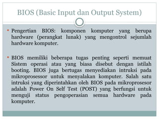 BIOS (Basic Input dan Output System)
 Pengertian BIOS: komponen komputer yang berupa
hardware (perangkat lunak) yang mengontrol sejumlah
hardware komputer.
 BIOS memiliki beberapa tugas penting seperti memuat
Sistem operasi atau yang biasa disebut dengan istilah
booting. BIOS juga bertugas menyediakan intruksi pada
mikroprosessor untuk menyalakan komputer. Salah satu
intruksi yang diperintahkan oleh BIOS pada mikroprosesor
adalah Power On Self Test (POST) yang berfungsi untuk
menguji status pengoperasian semua hardware pada
komputer.
 