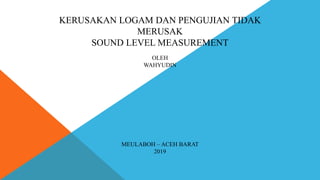 KERUSAKAN LOGAM DAN PENGUJIAN TIDAK
MERUSAK
SOUND LEVEL MEASUREMENT
OLEH
WAHYUDIN
MEULABOH – ACEH BARAT
2019
 