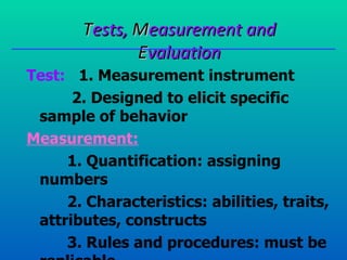 Tests, Measurement and
               Evaluation
Test: 1. Measurement instrument
      2. Designed to elicit specific
 sample of behavior
Measurement:
     1. Quantification: assigning
 numbers
     2. Characteristics: abilities, traits,
 attributes, constructs
     3. Rules and procedures: must be
 