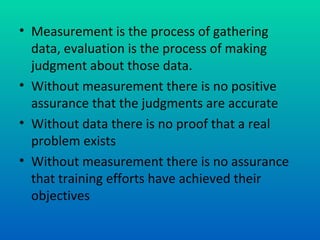 • Measurement is the process of gathering
  data, evaluation is the process of making
  judgment about those data.
• Without measurement there is no positive
  assurance that the judgments are accurate
• Without data there is no proof that a real
  problem exists
• Without measurement there is no assurance
  that training efforts have achieved their
  objectives
 