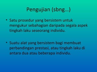 Pengujian (sbng…)
• Satu prosedur yang bersistem untuk
  mengukur sebahagian daripada segala aspek
  tingkah laku seseorang individu.

• Suatu alat yang bersistem bagi membuat
  perbandingan prestasi, atau tingkah laku di
  antara dua atau beberapa individu.
 