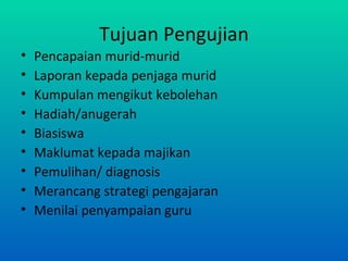 Tujuan Pengujian
•   Pencapaian murid-murid
•   Laporan kepada penjaga murid
•   Kumpulan mengikut kebolehan
•   Hadiah/anugerah
•   Biasiswa
•   Maklumat kepada majikan
•   Pemulihan/ diagnosis
•   Merancang strategi pengajaran
•   Menilai penyampaian guru
 