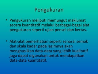 Pengukuran
• Pengukuran meliputi memungut maklumat
  secara kuantitatif melalui berbagai-bagai alat
  pengukuran seperti ujian pensel dan kertas.

• Alat-alat pemerhatian seperti senarai semak
  dan skala kadar pada lazimnya akan
  menghasilkan data-data yang lebih kualitatif
  juga dapat digunakan untuk mendapatkan
  data-data kuantitatif.
 