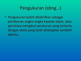 Pengukuran (sbng…)
• Pengukuran boleh ditakrifkan sebagai
  pemberian angka-angka kepada objek, atau
  peristiwa mengikut peraturan yang tertentu
  dengan skala yang telah ditetapkan terlebih
  dahulu.
 