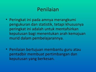 Penilaian
• Peringkat ini pada amnya merangkumi
  pengukuran dan statistik, tetapi khususnya
  peringkat ini adalah untuk mentafsirkan
  keputusan bagi menentukan arah kemajuan
  murid dalam pembelajarannya.

• Penilaian bertujuan membantu guru atau
  pentadbir membuat pertimbangan dan
  keputusan yang berkesan.
 