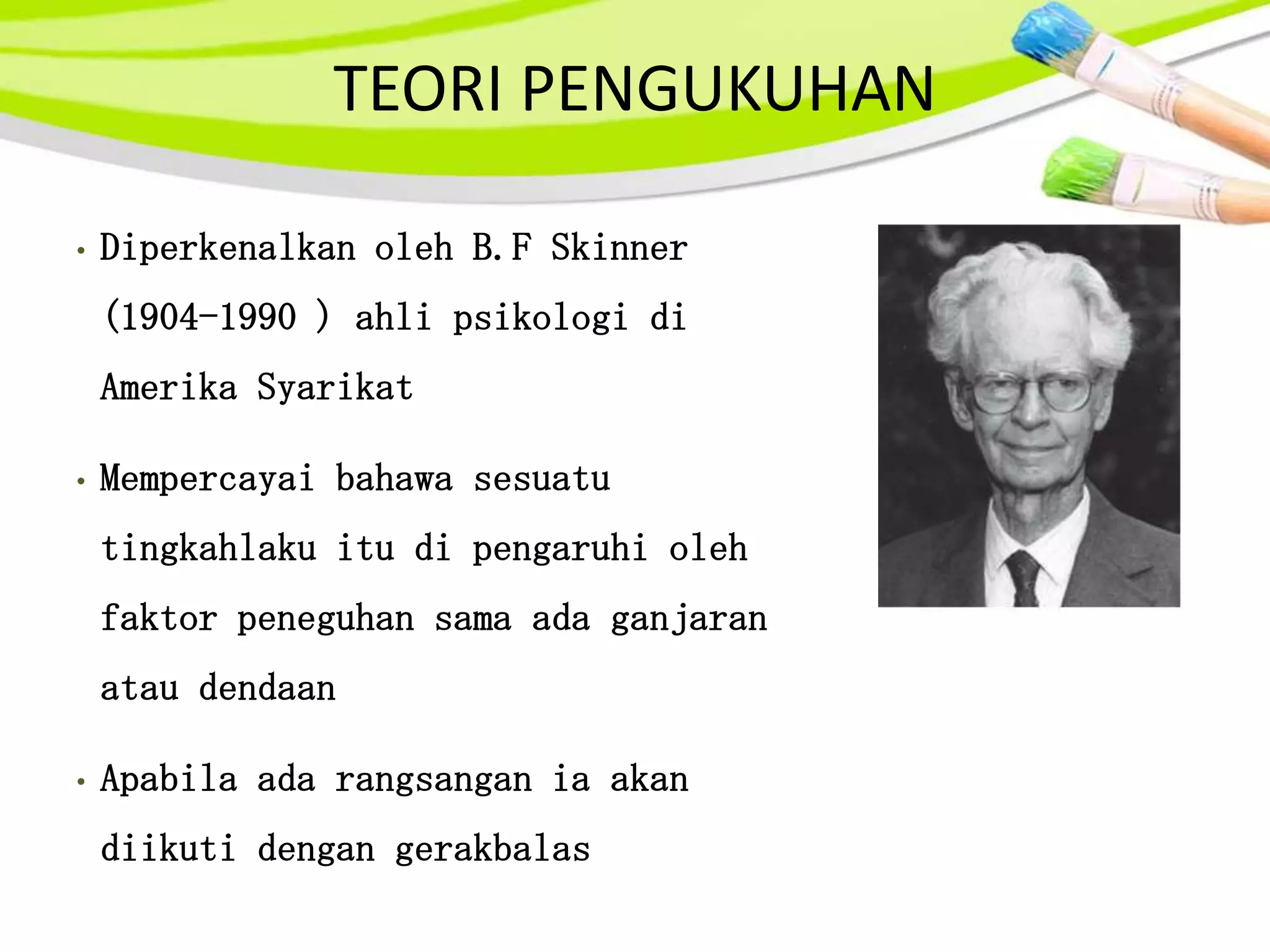 TEORI PENGUKUHAN

•   Diperkenalkan oleh B.F Skinner
    (1904-1990 ) ahli psikologi di
    Amerika Syarikat

•   Mempercayai bahawa sesuatu
    tingkahlaku itu di pengaruhi oleh
    faktor peneguhan sama ada ganjaran
    atau dendaan

•   Apabila ada rangsangan ia akan
    diikuti dengan gerakbalas
 