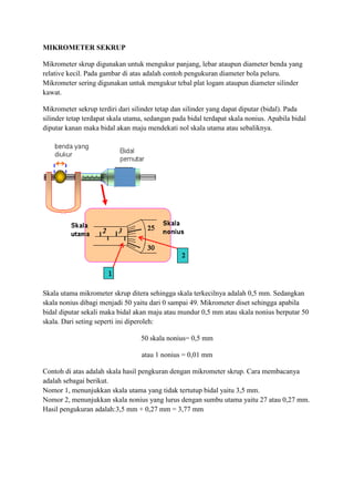 MIKROMETER SEKRUP
Mikrometer skrup digunakan untuk mengukur panjang, lebar ataupun diameter benda yang
relative kecil. Pada gambar di atas adalah contoh pengukuran diameter bola peluru.
Mikrometer sering digunakan untuk mengukur tebal plat logam ataupun diameter silinder
kawat.
Mikrometer sekrup terdiri dari silinder tetap dan silinder yang dapat diputar (bidal). Pada
silinder tetap terdapat skala utama, sedangan pada bidal terdapat skala nonius. Apabila bidal
diputar kanan maka bidal akan maju mendekati nol skala utama atau sebaliknya.
Skala utama mikrometer skrup ditera sehingga skala terkecilnya adalah 0,5 mm. Sedangkan
skala nonius dibagi menjadi 50 yaitu dari 0 sampai 49. Mikrometer diset sehingga apabila
bidal diputar sekali maka bidal akan maju atau mundur 0,5 mm atau skala nonius berputar 50
skala. Dari seting seperti ini diperoleh:
50 skala nonius= 0,5 mm
atau 1 nonius = 0,01 mm
Contoh di atas adalah skala hasil pengkuran dengan mikrometer skrup. Cara membacanya
adalah sebagai berikut.
Nomor 1, menunjukkan skala utama yang tidak tertutup bidal yaitu 3,5 mm.
Nomor 2, menunjukkan skala nonius yang lurus dengan sumbu utama yaitu 27 atau 0,27 mm.
Hasil pengukuran adalah:3,5 mm + 0,27 mm = 3,77 mm
 