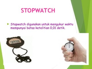 STOPWATCH
 Stopwatch digunakan untuk mengukur waktu
mempunyai batas ketelitian 0,01 detik.
 