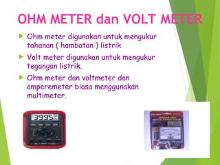 OHM METER dan VOLT METER
 Ohm meter digunakan untuk mengukur
tahanan ( hambatan ) listrik
 Volt meter digunakan untuk mengukur
tegangan listrik.
 Ohm meter dan voltmeter dan
amperemeter biasa menggunakan
multimeter.
 