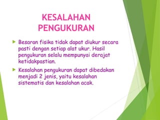 KESALAHAN
PENGUKURAN
 Besaran fisika tidak dapat diukur secara
pasti dengan setiap alat ukur. Hasil
pengukuran selalu mempunyai derajat
ketidakpastian.
 Kesalahan pengukuran dapat dibedakan
menjadi 2 jenis, yaitu kesalahan
sistematis dan kesalahan acak.
 