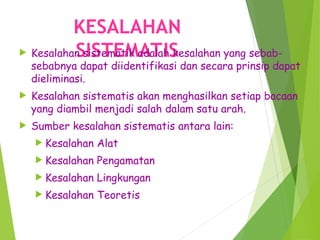 KESALAHAN
SISTEMATIS
 Kesalahan sistematik adalah kesalahan yang sebab-
sebabnya dapat diidentifikasi dan secara prinsip dapat
dieliminasi.
 Kesalahan sistematis akan menghasilkan setiap bacaan
yang diambil menjadi salah dalam satu arah.
 Sumber kesalahan sistematis antara lain:
 Kesalahan Alat
 Kesalahan Pengamatan
 Kesalahan Lingkungan
 Kesalahan Teoretis
 