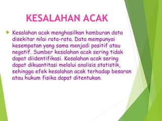 KESALAHAN ACAK
 Kesalahan acak menghasilkan hamburan data
disekitar nilai rata-rata. Data mempunyai
kesempatan yang sama menjadi positif atau
negatif. Sumber kesalahan acak sering tidak
dapat diidentifikasi. Kesalahan acak sering
dapat dikuantitasi melalui analisis statistik,
sehingga efek kesalahan acak terhadap besaran
atau hukum fisika dapat ditentukan.
 