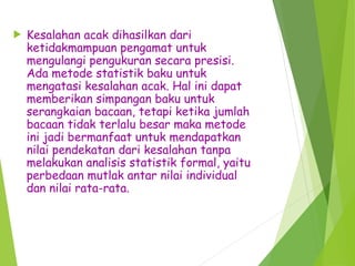  Kesalahan acak dihasilkan dari
ketidakmampuan pengamat untuk
mengulangi pengukuran secara presisi.
Ada metode statistik baku untuk
mengatasi kesalahan acak. Hal ini dapat
memberikan simpangan baku untuk
serangkaian bacaan, tetapi ketika jumlah
bacaan tidak terlalu besar maka metode
ini jadi bermanfaat untuk mendapatkan
nilai pendekatan dari kesalahan tanpa
melakukan analisis statistik formal, yaitu
perbedaan mutlak antar nilai individual
dan nilai rata-rata.
 
