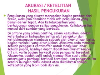 AKURASI / KETELITIAN
HASIL PENGUKURAN
 Pengukuran yang akurat merupakan bagian penting dari
fisika, walaupun demikian tidak ada pengukuran yang
benar-benar tepat. Ada ketidakpastian yang
berhubungan dengan setiap pengukuran. Ketidakpastian
muncul dari sumber yang berbeda.
Di antara yang paling penting, selain kesalahan, adalah
keterbatasan ketepatan setiap alat pengukur dan
ketidakmampuan membaca sebuah alat ukur di luar batas
bagian terkecil yang ditunjukkan. Misalnya anda memakai
sebuah penggaris centimeter untuk mengukur lebar
sebuah papan, hasilnya dapat dipastikan akurat sampai
0,1 cm, yaitu bagian terkecil pada penggaris tersebut.
Alasannya, adalah sulit untuk memastikan suatu nilai di
antara garis pembagi terkecil tersebut, dan penggaris itu
sendiri mungkin tidak dibuat atau dikalibrasi sampai
ketepatan yang lebih baik dari ini.
 
