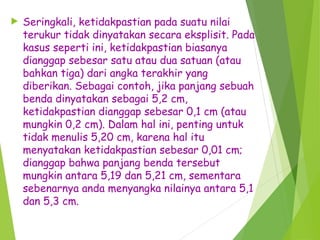  Seringkali, ketidakpastian pada suatu nilai
terukur tidak dinyatakan secara eksplisit. Pada
kasus seperti ini, ketidakpastian biasanya
dianggap sebesar satu atau dua satuan (atau
bahkan tiga) dari angka terakhir yang
diberikan. Sebagai contoh, jika panjang sebuah
benda dinyatakan sebagai 5,2 cm,
ketidakpastian dianggap sebesar 0,1 cm (atau
mungkin 0,2 cm). Dalam hal ini, penting untuk
tidak menulis 5,20 cm, karena hal itu
menyatakan ketidakpastian sebesar 0,01 cm;
dianggap bahwa panjang benda tersebut
mungkin antara 5,19 dan 5,21 cm, sementara
sebenarnya anda menyangka nilainya antara 5,1
dan 5,3 cm.
 