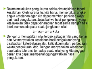  Dalam melakukan pengukuran selalu dimungkinkan terjadi
kesalahan. Oleh karena itu, kita harus menyertakan angka-
angka kesalahan agar kita dapat memberi penilaian wajar
dari hasil pengukuran. Jelas bahwa hasil pengukuran yang
kita lakukan tidak dapat diharapkan tepat sama dengan hasil
teori, namun ada pada suatu jangkauan nilai:
x – ∆x < x < x + ∆x
 Dengan x menyatakan nilai terbaik sebagai nilai yang benar
dan ∆x menyatakan kesalahan hasil pengukuran yang
disebabkan keterbatasan alat, ketidakcermatan, perbedaan
waktu pengukuran, dsb. Dengan menyertakan kesalahan
atau batas toleransi terhadap suatu nilai yang kita anggap
benar, kita dapat mempertanggungjawabkan hasil
pengukuran.
 