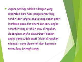  Angka penting adalah bilangan yang
diperoleh dari hasil pengukuran yang
terdiri dari angka-angka yang sudah pasti
(terbaca pada alat ukur) dan satu angka
terakhir yang ditafsir atau diragukan.
Sedangkan angka eksak/pasti adalah
angka yang sudah pasti (tidak diragukan
nilainya), yang diperoleh dari kegiatan
membilang (menghitung).
 