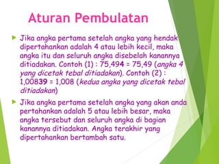 Aturan Pembulatan
 Jika angka pertama setelah angka yang hendak
dipertahankan adalah 4 atau lebih kecil, maka
angka itu dan seluruh angka disebelah kanannya
ditiadakan. Contoh (1) : 75,494 = 75,49 (angka 4
yang dicetak tebal ditiadakan). Contoh (2) :
1,00839 = 1,008 (kedua angka yang dicetak tebal
ditiadakan)
 Jika angka pertama setelah angka yang akan anda
pertahankan adalah 5 atau lebih besar, maka
angka tersebut dan seluruh angka di bagian
kanannya ditiadakan. Angka terakhir yang
dipertahankan bertambah satu.
 