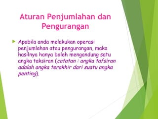 Aturan Penjumlahan dan
Pengurangan
 Apabila anda melakukan operasi
penjumlahan atau pengurangan, maka
hasilnya hanya boleh mengandung satu
angka taksiran (catatan : angka tafsiran
adalah angka terakhir dari suatu angka
penting).
 