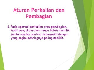 Aturan Perkalian dan
Pembagian
1. Pada operasi perkalian atau pembagian,
hasil yang diperoleh hanya boleh memiliki
jumlah angka penting sebanyak bilangan
yang angka pentingnya paling sedikit.
 