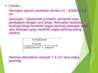  Contoh :
Hitunglah operasi perkalian berikut ini : 0,6283 x 2,2
cm
(petunjuk : lakukanlah prosedur perkalian atau
pembagian dengan cara biasa. Kemudian bulatkan
hasilnya hinga memiliki angka penting sebanyak salah
satu bilangan yang memiliki angka penting paling
sedikit)
Hasilnya dibulatkan menjadi 1,4 cm2
(dua angka
penting)
 
