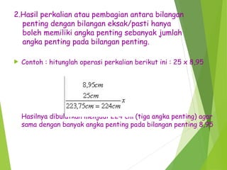 2.Hasil perkalian atau pembagian antara bilangan
penting dengan bilangan eksak/pasti hanya
boleh memiliki angka penting sebanyak jumlah
angka penting pada bilangan penting.
 Contoh : hitunglah operasi perkalian berikut ini : 25 x 8,95
Hasilnya dibulatkan menjadi 224 cm (tiga angka penting) agar
sama dengan banyak angka penting pada bilangan penting 8,95
 