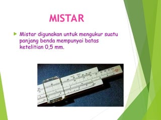MISTAR
 Mistar digunakan untuk mengukur suatu
panjang benda mempunyai batas
ketelitian 0,5 mm.
 