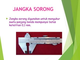 JANGKA SORONG
 Jangka sorong digunakan untuk mengukur
suatu panjang benda mempunyai batas
ketelitian 0,1 mm.
 