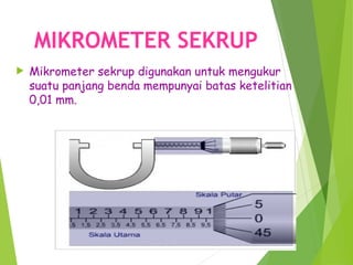 MIKROMETER SEKRUP
 Mikrometer sekrup digunakan untuk mengukur
suatu panjang benda mempunyai batas ketelitian
0,01 mm.
 