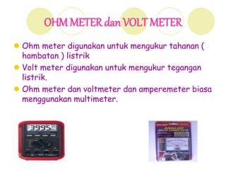 OHMMETER dan VOLT METER
 Ohm meter digunakan untuk mengukur tahanan (
hambatan ) listrik
 Volt meter digunakan untuk mengukur tegangan
listrik.
 Ohm meter dan voltmeter dan amperemeter biasa
menggunakan multimeter.
 