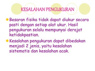 KESALAHAN PENGUKURAN
Besaran fisika tidak dapat diukur secara
pasti dengan setiap alat ukur. Hasil
pengukuran selalu mempunyai derajat
ketidakpastian.
Kesalahan pengukuran dapat dibedakan
menjadi 2 jenis, yaitu kesalahan
sistematis dan kesalahan acak.
 