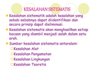 KESALAHAN SISTEMATIS
 Kesalahan sistematik adalah kesalahan yang
sebab-sebabnya dapat diidentifikasi dan
secara prinsip dapat dieliminasi.
 Kesalahan sistematis akan menghasilkan setiap
bacaan yang diambil menjadi salah dalam satu
arah.
 Sumber kesalahan sistematis antaralain:
Kesalahan Alat
Kesalahan Pengamatan
Kesalahan Lingkungan
Kesalahan Teoretis
 