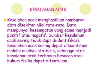 KESALAHAN ACAK
Kesalahan acak menghasilkan hamburan
data disekitar nilai rata-rata. Data
mempunyai kesempatan yang sama menjadi
positif atau negatif. Sumber kesalahan
acak sering tidak dapt diidentifikasi.
Kesalahan acak sering dapat dikuantitasi
melalui analisis statistik, sehingga efek
kesalahan acak terhadap besaran atau
hukum fisika dapat ditentukan.
 