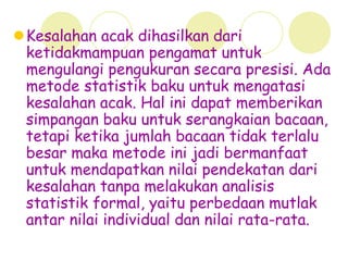 Kesalahan acak dihasilkan dari
ketidakmampuan pengamat untuk
mengulangi pengukuran secara presisi. Ada
metode statistik baku untuk mengatasi
kesalahan acak. Hal ini dapat memberikan
simpangan baku untuk serangkaian bacaan,
tetapi ketika jumlah bacaan tidak terlalu
besar maka metode ini jadi bermanfaat
untuk mendapatkan nilai pendekatan dari
kesalahan tanpa melakukan analisis
statistik formal, yaitu perbedaan mutlak
antar nilai individual dan nilai rata-rata.
 
