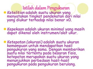 Istilah dalam Pengukuran
 Ketelitian adalah suatu ukuran yang
menyatakan tingkat pendekatan dari nilai
yang diukur terhadap nilai benar x0.
 Kepekaan adalah ukuran minimal yang masih
dapat dikenal oleh instrumen/alat ukur.
 Ketepatan (akurasi) adalah suatu ukuran
kemampuan untuk mendapatkan hasil
pengukuran yang sama. Dengan memberikan
suatu nilai tertentu pada besaran fisis,
ketepatan merupakan suatu ukuran yang
menunjukkan perbedaan hasil-hasil
pengukuran pada pengukuran berulang.
 