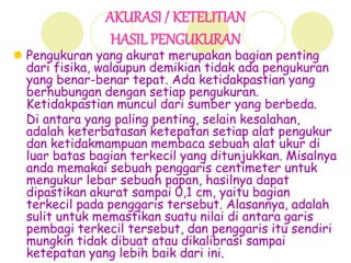 AKURASI / KETELITIAN
HASIL PENGUKURAN
 Pengukuran yang akurat merupakan bagian penting
dari fisika, walaupun demikian tidak ada pengukuran
yang benar-benar tepat. Ada ketidakpastian yang
berhubungan dengan setiap pengukuran.
Ketidakpastian muncul dari sumber yang berbeda.
Di antara yang paling penting, selain kesalahan,
adalah keterbatasan ketepatan setiap alat pengukur
dan ketidakmampuan membaca sebuah alat ukur di
luar batas bagian terkecil yang ditunjukkan. Misalnya
anda memakai sebuah penggaris centimeter untuk
mengukur lebar sebuah papan, hasilnya dapat
dipastikan akurat sampai 0,1 cm, yaitu bagian
terkecil pada penggaris tersebut. Alasannya, adalah
sulit untuk memastikan suatu nilai di antara garis
pembagi terkecil tersebut, dan penggaris itu sendiri
mungkin tidak dibuat atau dikalibrasi sampai
ketepatan yang lebih baik dari ini.
 