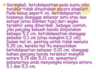 Seringkali, ketidakpastian pada suatu nilai
terukur tidak dinyatakan secara eksplisit.
Pada kasus seperti ini, ketidakpastian
biasanya dianggap sebesar satu atau dua
satuan (atau bahkan tiga) dari angka
terakhir yang diberikan. Sebagai contoh,
jika panjang sebuah benda dinyatakan
sebagai 5,2 cm, ketidakpastian dianggap
sebesar 0,1 cm (atau mungkin 0,2 cm).
Dalam hal ini, penting untuk tidak menulis
5,20 cm, karena hal itu menyatakan
ketidakpastian sebesar 0,01 cm; dianggap
bahwa panjang benda tersebut mungkin
antara 5,19 dan 5,21 cm, sementara
sebenarnya anda menyangka nilainya antara
5,1 dan 5,3 cm.
 