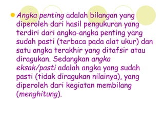 Angka penting adalah bilangan yang
diperoleh dari hasil pengukuran yang
terdiri dari angka-angka penting yang
sudah pasti (terbaca pada alat ukur) dan
satu angka terakhir yang ditafsir atau
diragukan. Sedangkan angka
eksak/pasti adalah angka yang sudah
pasti (tidak diragukan nilainya), yang
diperoleh dari kegiatan membilang
(menghitung).
 