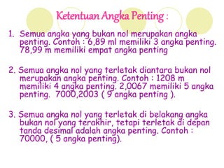 Ketentuan Angka Penting :
1. Semua angka yang bukan nol merupakan angka
penting. Contoh : 6,89 ml memiliki 3 angka penting.
78,99 m memiliki empat angka penting
2. Semua angka nol yang terletak diantara bukan nol
merupakan angka penting. Contoh : 1208 m
memiliki 4 angka penting. 2,0067 memiliki 5 angka
penting. 7000,2003 ( 9 angka penting ).
3. Semua angka nol yang terletak di belakang angka
bukan nol yang terakhir, tetapi terletak di depan
tanda desimal adalah angka penting. Contoh :
70000, ( 5 angka penting).
 
