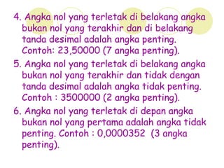 4. Angka nol yang terletak di belakang angka
bukan nol yang terakhir dan di belakang
tanda desimal adalah angka penting.
Contoh: 23,50000 (7 angka penting).
5. Angka nol yang terletak di belakang angka
bukan nol yang terakhir dan tidak dengan
tanda desimal adalah angka tidak penting.
Contoh : 3500000 (2 angka penting).
6. Angka nol yang terletak di depan angka
bukan nol yang pertama adalah angka tidak
penting. Contoh : 0,0000352 (3 angka
penting).
 